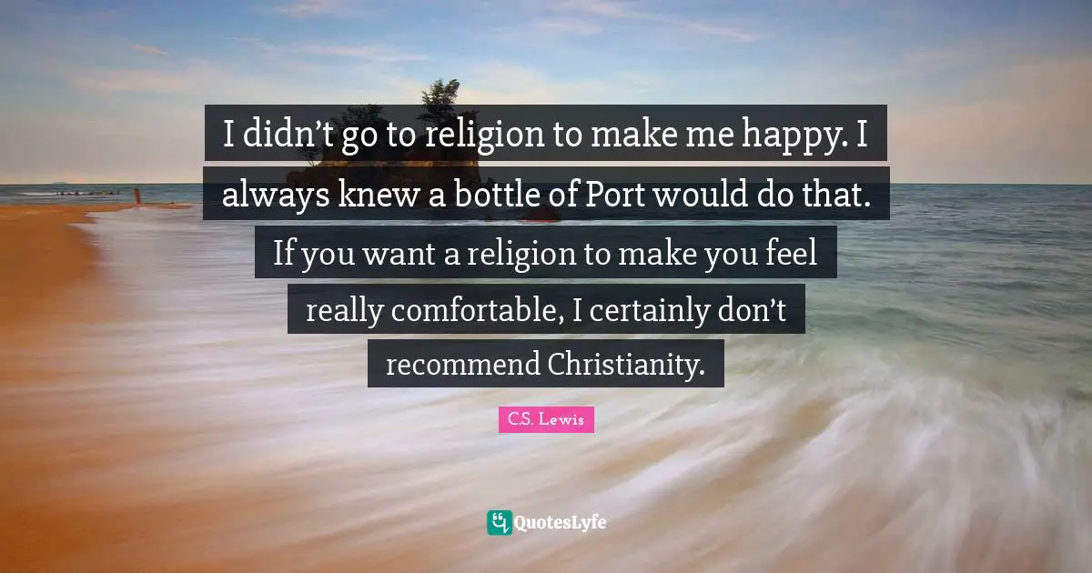 I didn’t go to religion to make me happy. I always knew a bottle of Port would do that. If you want a religion to make you feel really comfortable, I certainly don’t recommend Christianity.