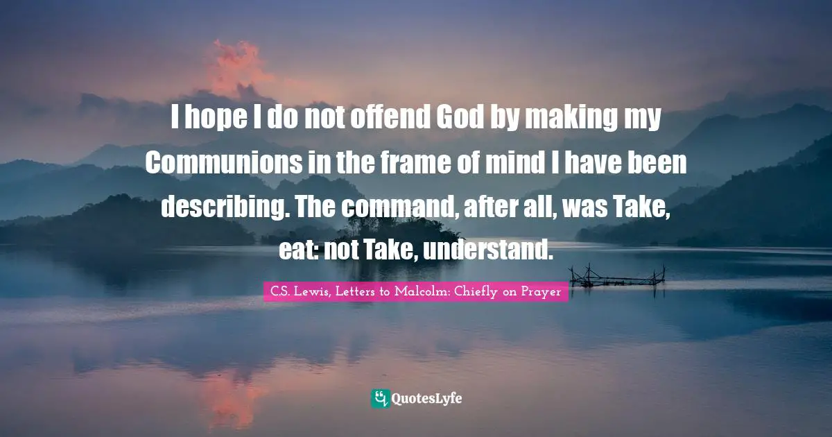 I hope I do not offend God by making my Communions in the frame of mind I have been describing. The command, after all, was Take, eat: not Take, understand.