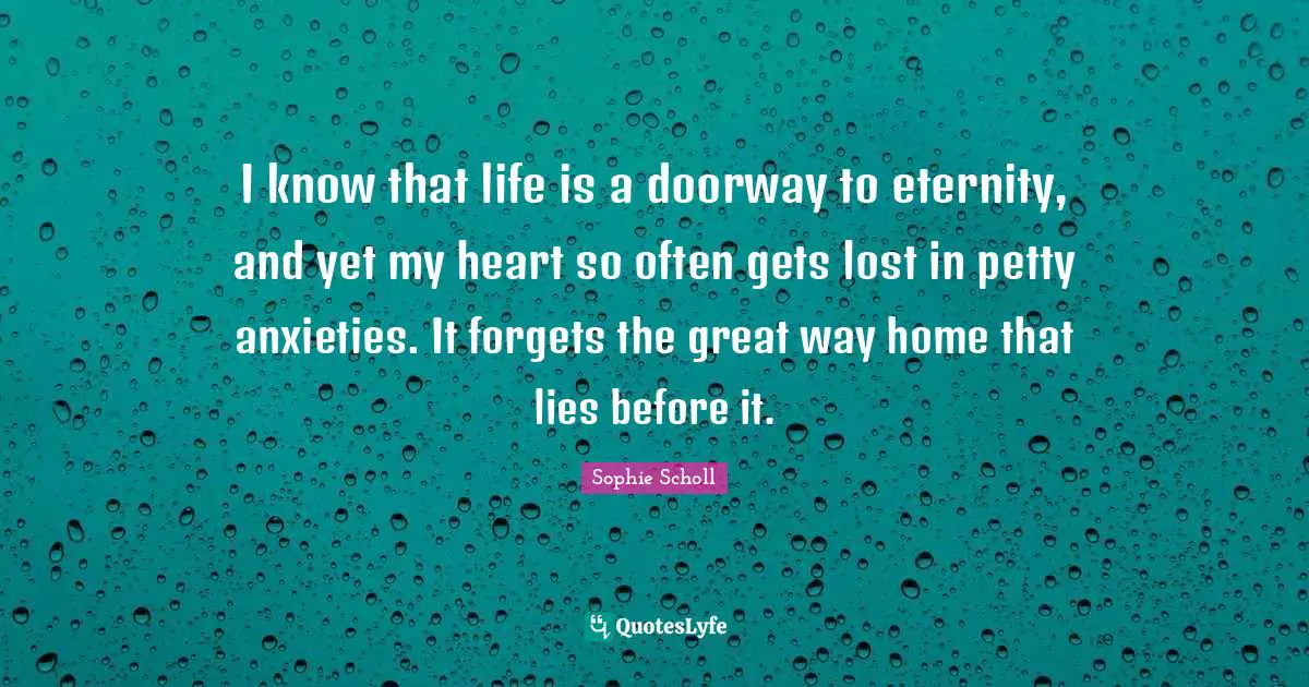 I know that life is a doorway to eternity, and yet my heart so often gets lost in petty anxieties. It forgets the great way home that lies before it.