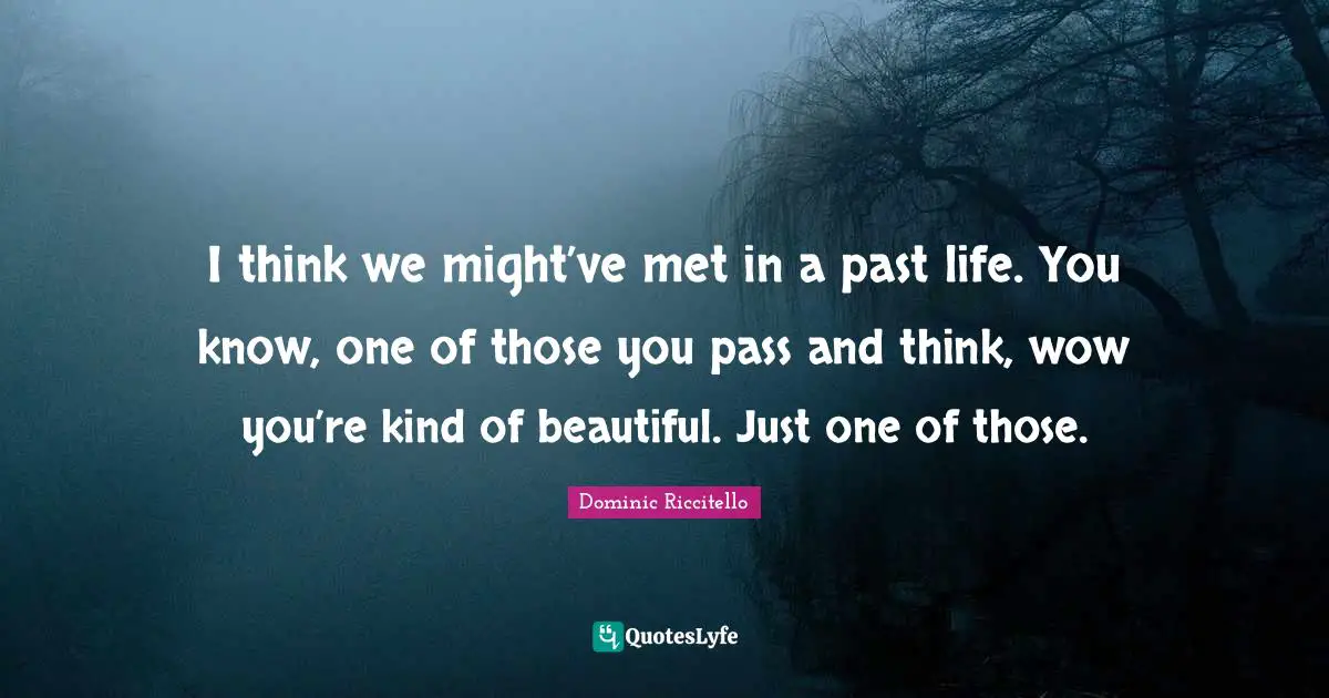 I think we might’ve met in a past life. You know, one of those you pass and think, wow you’re kind of beautiful. Just one of those.