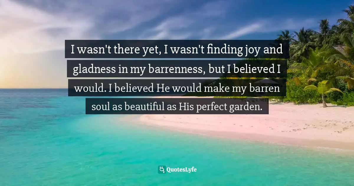I wasn't there yet, I wasn't finding joy and gladness in my barrenness, but I believed I would. I believed He would make my barren soul as beautiful as His perfect garden.