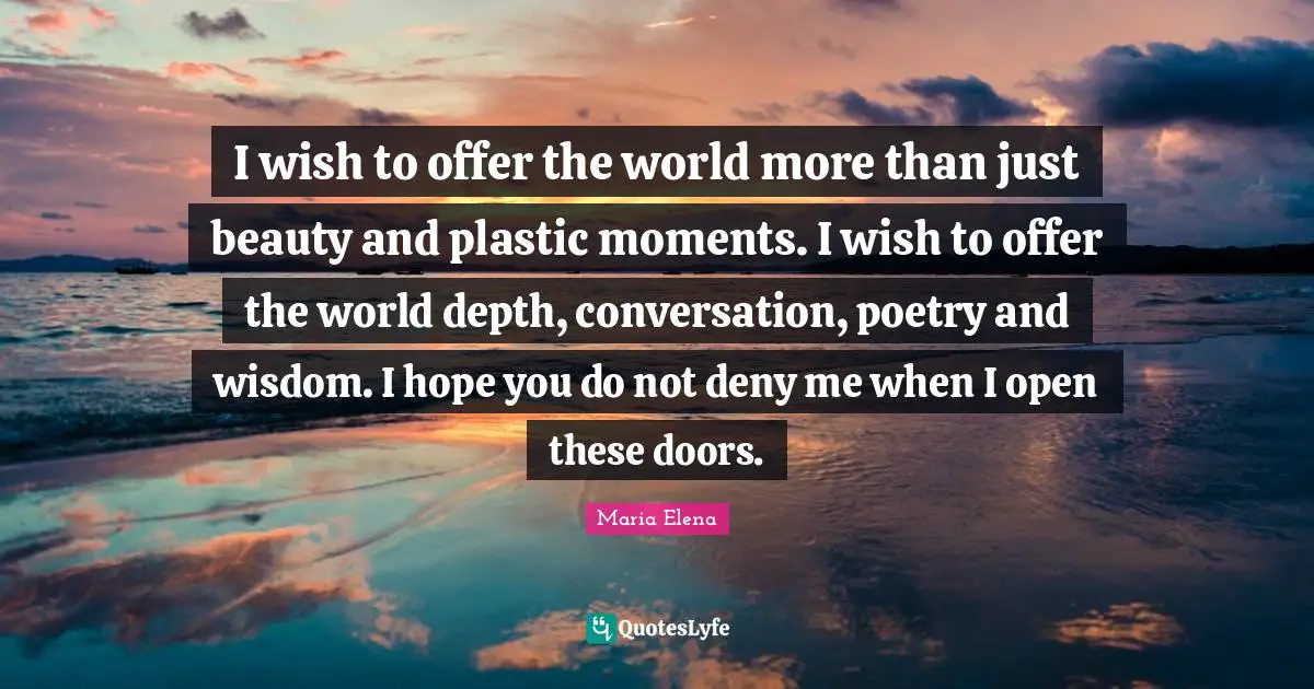 I wish to offer the world more than just beauty and plastic moments. I wish to offer the world depth, conversation, poetry and wisdom. I hope you do not deny me when I open these doors.