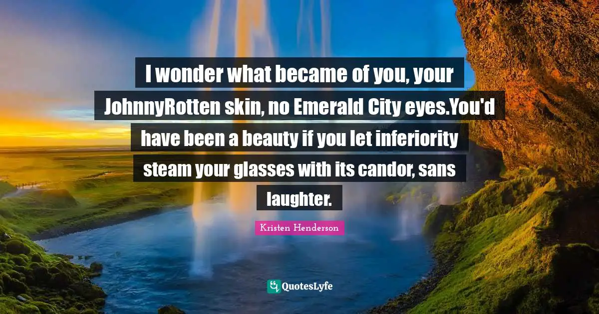 I wonder what became of you, your JohnnyRotten skin, no Emerald City eyes.You'd have been a beauty if you let inferiority steam your glasses with its candor, sans laughter.