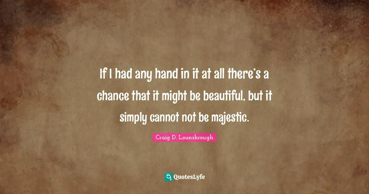 If I had any hand in it at all there’s a chance that it might be beautiful, but it simply cannot not be majestic.