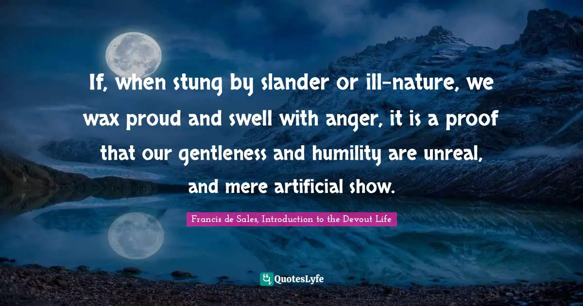 If, when stung by slander or ill-nature, we wax proud and swell with anger, it is a proof that our gentleness and humility are unreal, and mere artificial show.