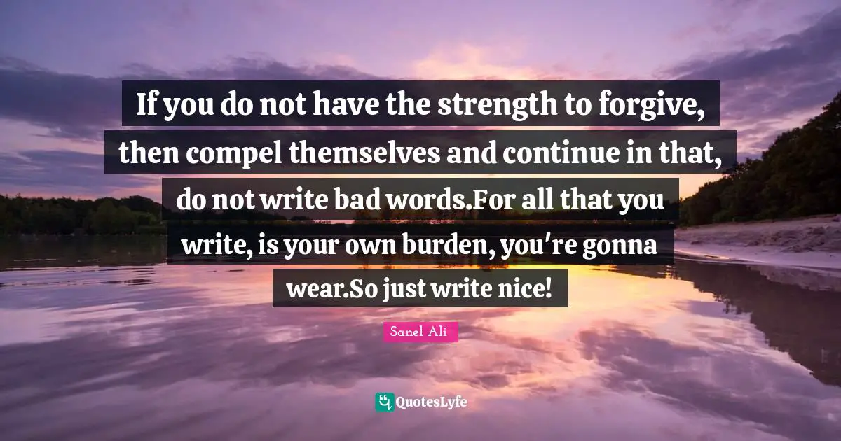 If you do not have the strength to forgive, then compel themselves and continue in that, do not write bad words.For all that you write, is your own burden, you're gonna wear.So just write nice!