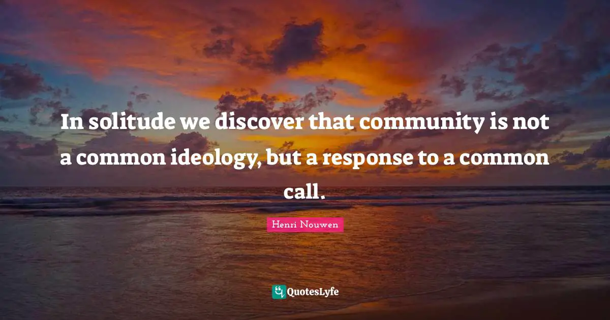 In solitude we discover that community is not a common ideology, but a response to a common call.