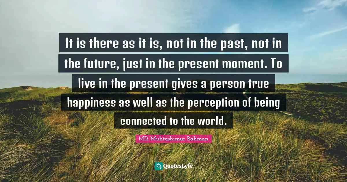It is there as it is, not in the past, not in the future, just in the present moment. To live in the present gives a person true happiness as well as the perception of being connected to the world.