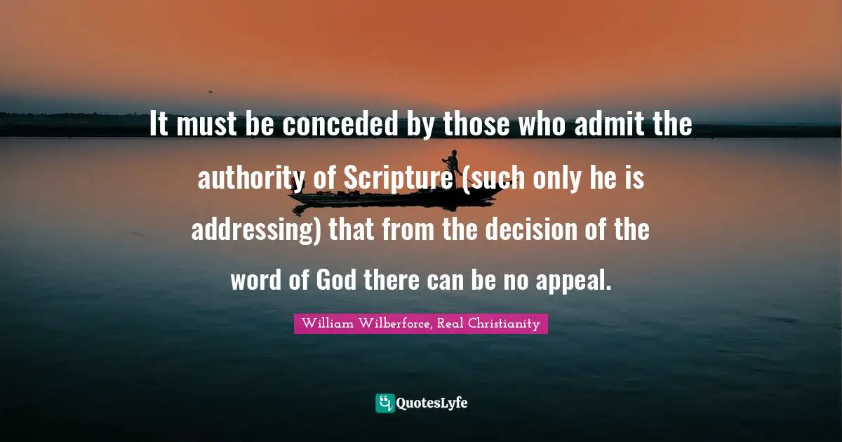 William Wilberforce Quotes: "It must be conceded by those who admit the authority of Scripture (such only he is addressing) that from the decision of the word of God there can be no appeal."