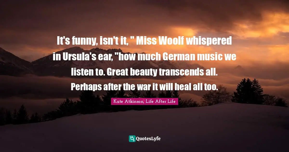 It's funny, isn't it, " Miss Woolf whispered in Ursula's ear, "how much German music we listen to. Great beauty transcends all. Perhaps after the war it will heal all too.