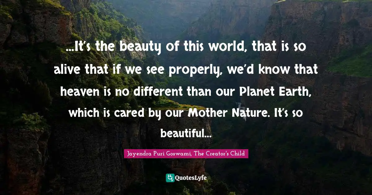 ...It’s the beauty of this world, that is so alive that if we see properly, we’d know that heaven is no different than our Planet Earth, which is cared by our Mother Nature. It’s so beautiful…
