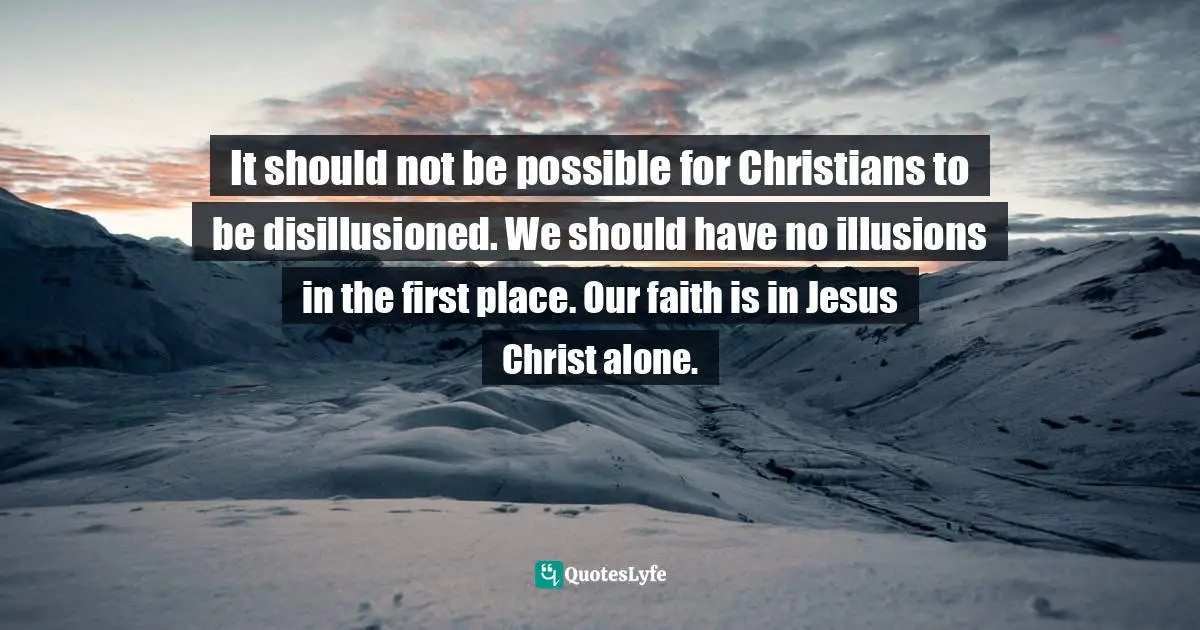 It should not be possible for Christians to be disillusioned. We should have no illusions in the first place. Our faith is in Jesus Christ alone.
