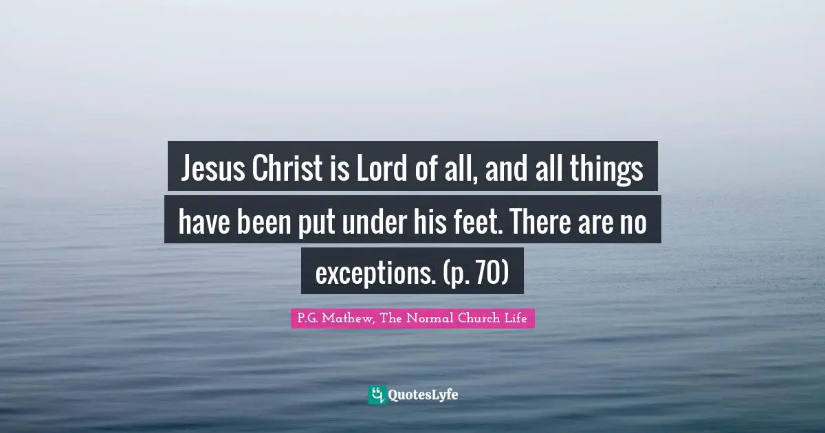Jesus Christ is Lord of all, and all things have been put under his feet. There are no exceptions. (p. 70)