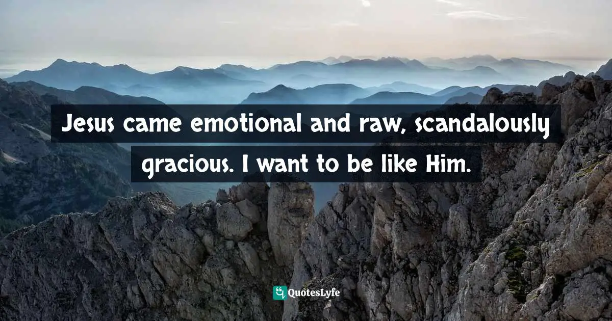 Jesus came emotional and raw, scandalously gracious. I want to be like Him.