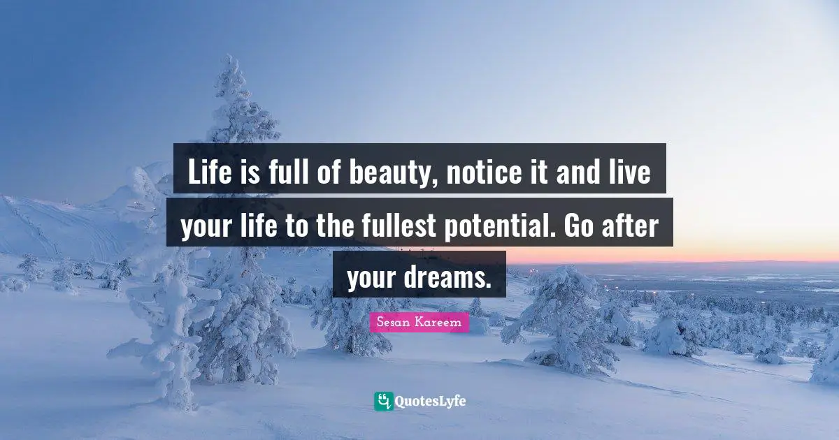Life is full of beauty, notice it and live your life to the fullest potential. Go after your dreams.