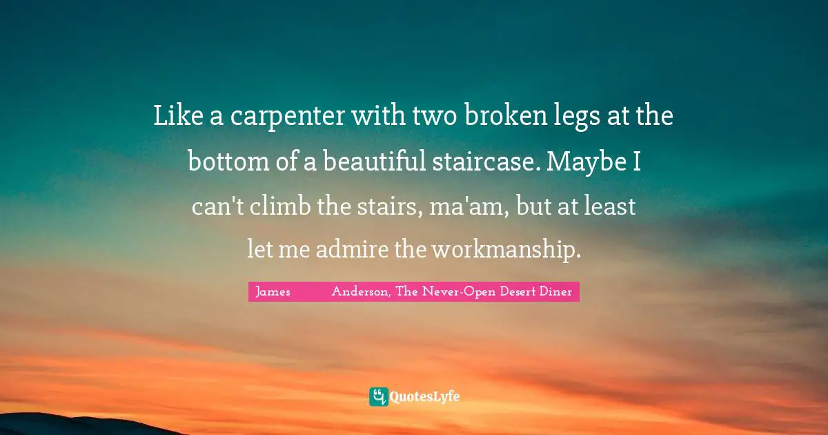 Like a carpenter with two broken legs at the bottom of a beautiful staircase. Maybe I can't climb the stairs, ma'am, but at least let me admire the workmanship.