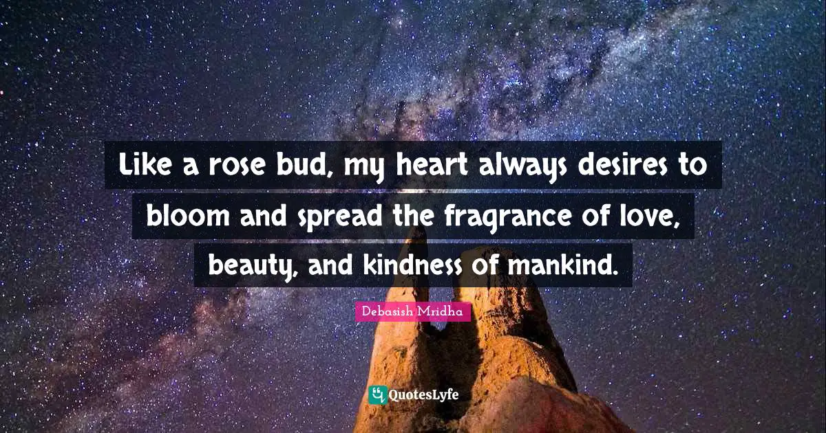 Like a rose bud, my heart always desires to bloom and spread the fragrance of love, beauty, and kindness of mankind.