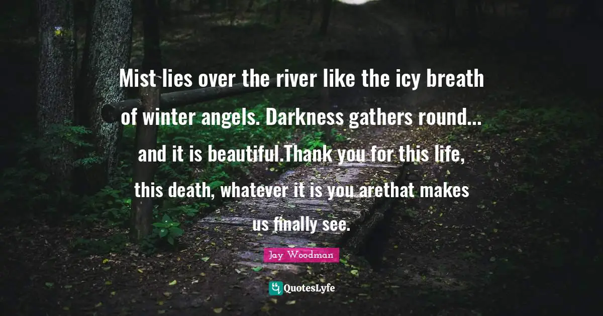 Julia Quotes: "Mist lies over the river like the icy breath of winter angels. Darkness gathers round... and it is beautiful.Thank you for this life, this death, whatever it is you arethat makes us finally see."