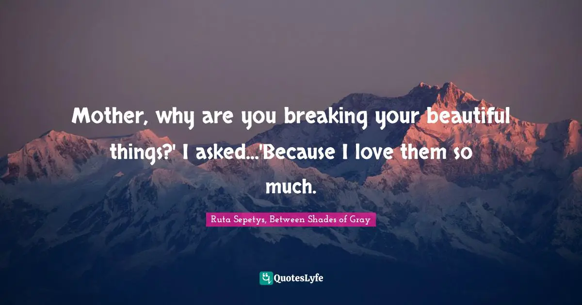 Mother, why are you breaking your beautiful things?' I asked...'Because I love them so much.