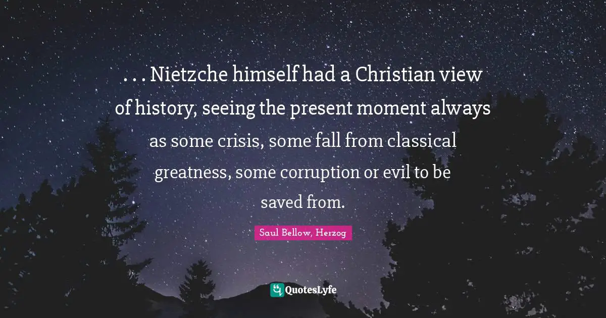 . . . Nietzche himself had a Christian view of history, seeing the present moment always as some crisis, some fall from classical greatness, some corruption or evil to be saved from.