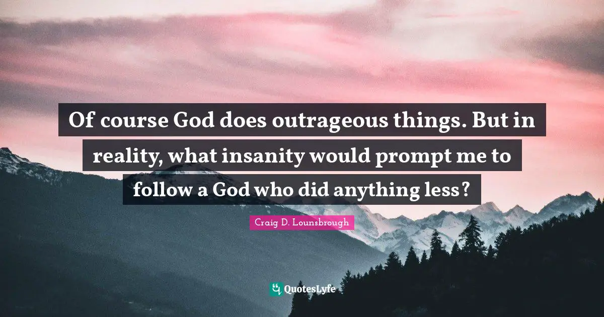 Of course God does outrageous things. But in reality, what insanity would prompt me to follow a God who did anything less?