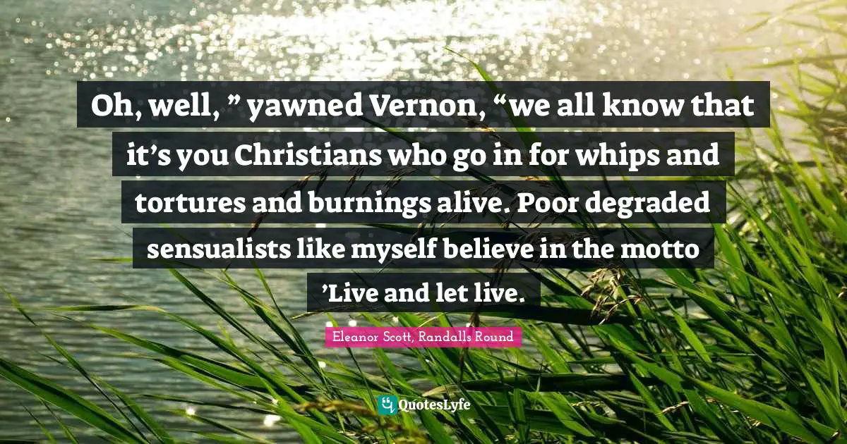 Oh, well, ” yawned Vernon, “we all know that it’s you Christians who go in for whips and tortures and burnings alive. Poor degraded sensualists like myself believe in the motto ’Live and let live.