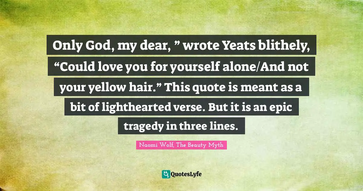 Only God, my dear, ” wrote Yeats blithely, “Could love you for yourself alone/And not your yellow hair.” This quote is meant as a bit of lighthearted verse. But it is an epic tragedy in three lines.