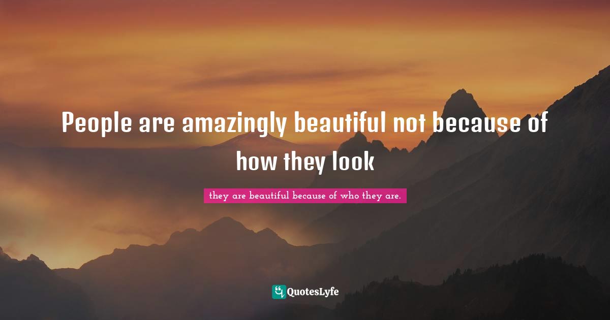 People are amazingly beautiful not because of how they look