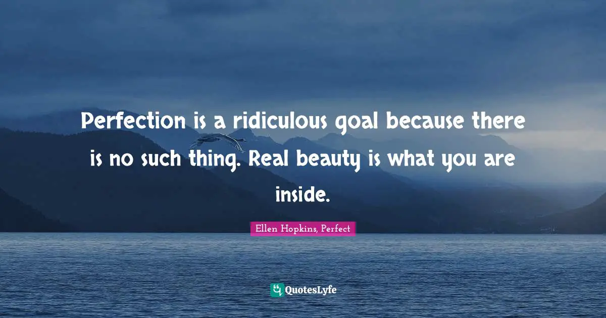 Perfection is a ridiculous goal because there is no such thing. Real beauty is what you are inside.