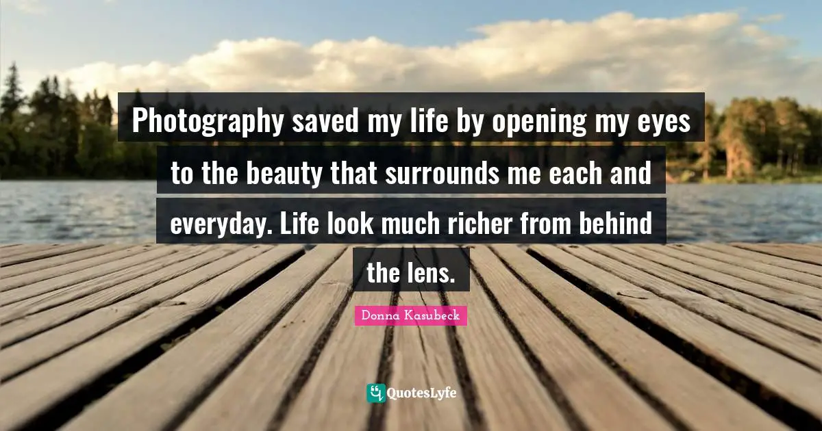 Photography saved my life by opening my eyes to the beauty that surrounds me each and everyday. Life look much richer from behind the lens.