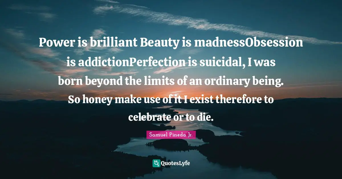 Power is brilliant Beauty is madnessObsession is addictionPerfection is suicidal, I was born beyond the limits of an ordinary being. So honey make use of it I exist therefore to celebrate or to die.