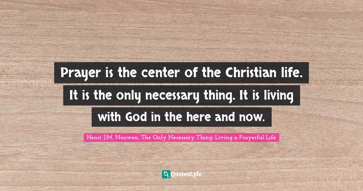 Prayer is the center of the Christian life. It is the only necessary thing. It is living with God in the here and now.