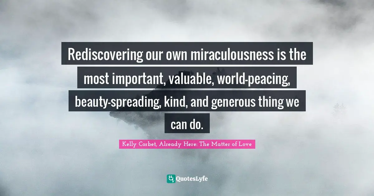 Rediscovering our own miraculousness is the most important, valuable, world-peacing, beauty-spreading, kind, and generous thing we can do.