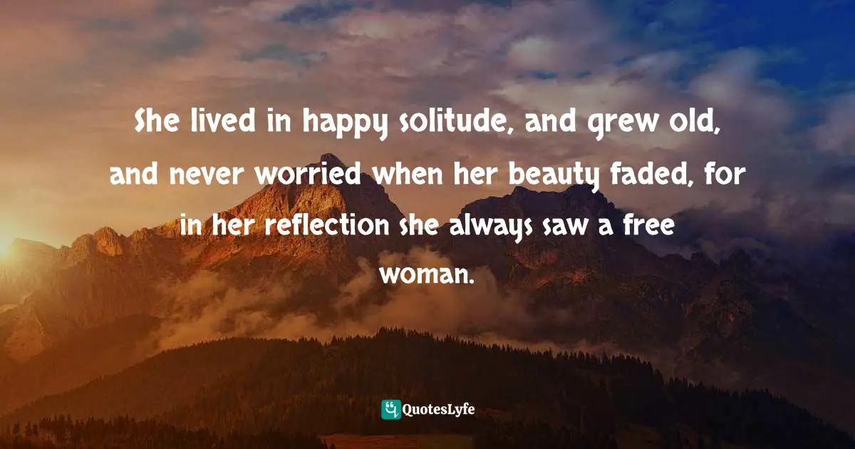 She lived in happy solitude, and grew old, and never worried when her beauty faded, for in her reflection she always saw a free woman.