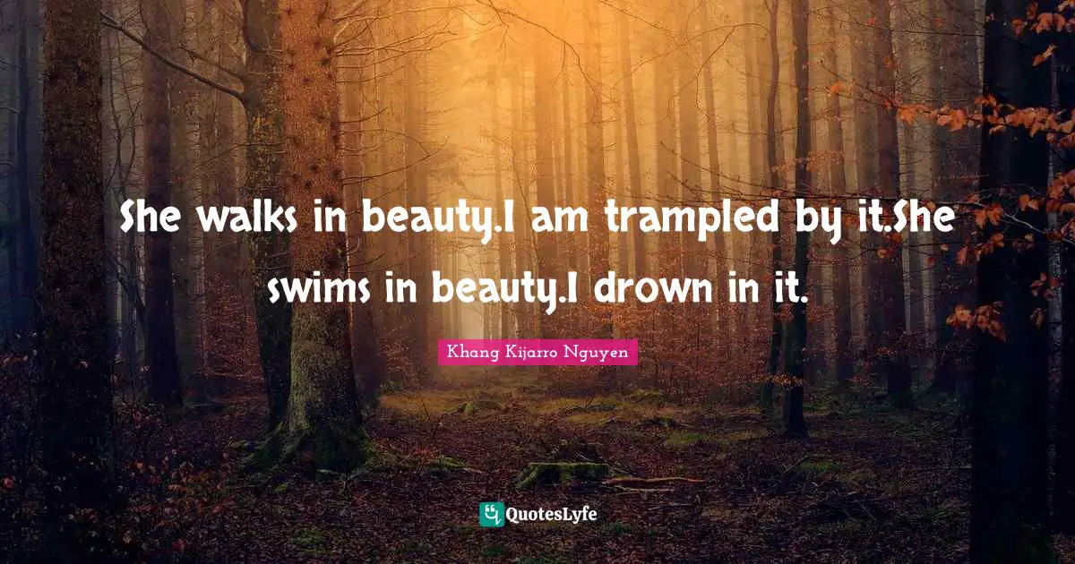 She walks in beauty.I am trampled by it.She swims in beauty.I drown in it.