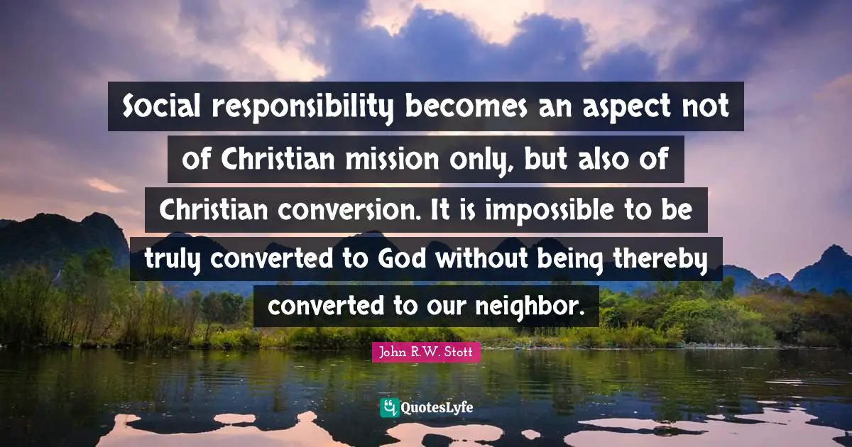 Social responsibility becomes an aspect not of Christian mission only, but also of Christian conversion. It is impossible to be truly converted to God without being thereby converted to our neighbor.