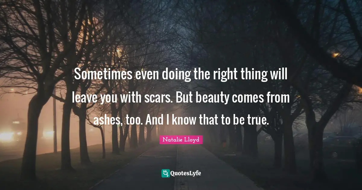 Sometimes even doing the right thing will leave you with scars. But beauty comes from ashes, too. And I know that to be true.