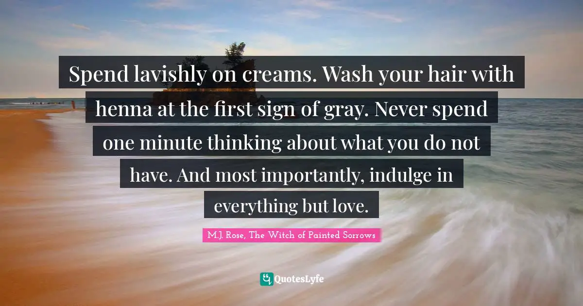 Spend lavishly on creams. Wash your hair with henna at the first sign of gray. Never spend one minute thinking about what you do not have. And most importantly, indulge in everything but love.