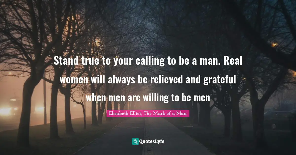 Manhood Quotes: "Stand true to your calling to be a man. Real women will always be relieved and grateful when men are willing to be men"
