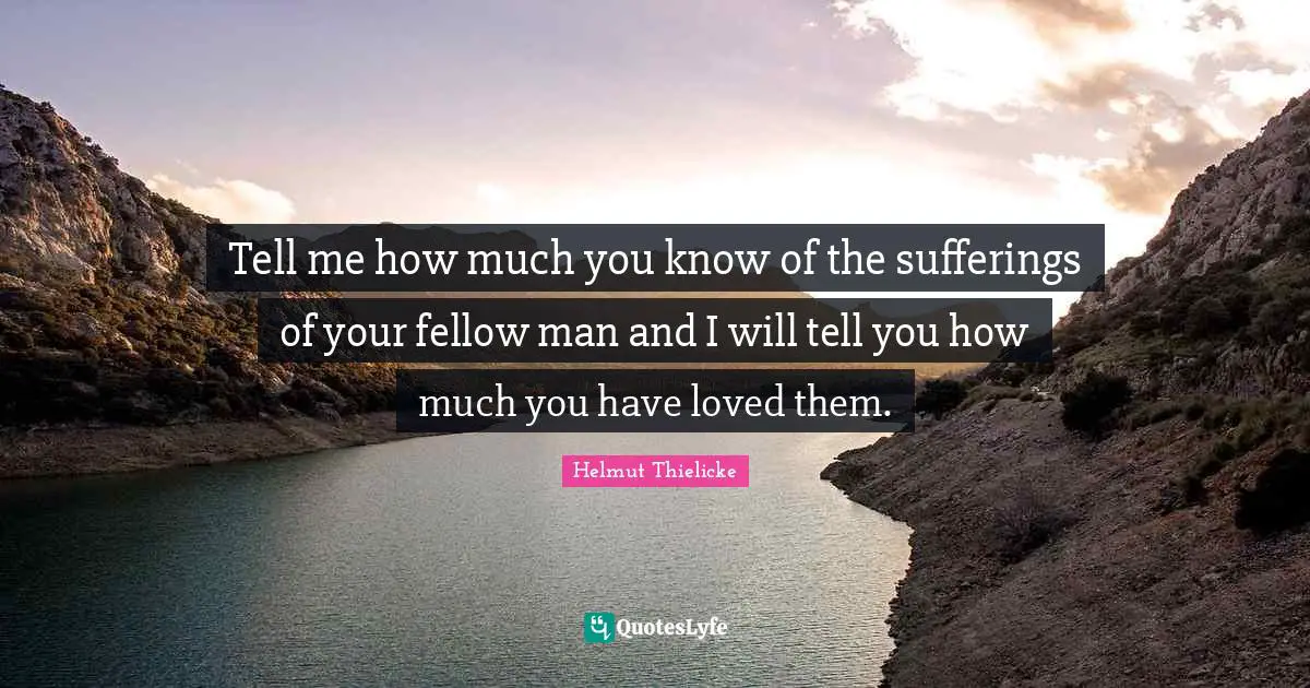 Tell me how much you know of the sufferings of your fellow man and I will tell you how much you have loved them.