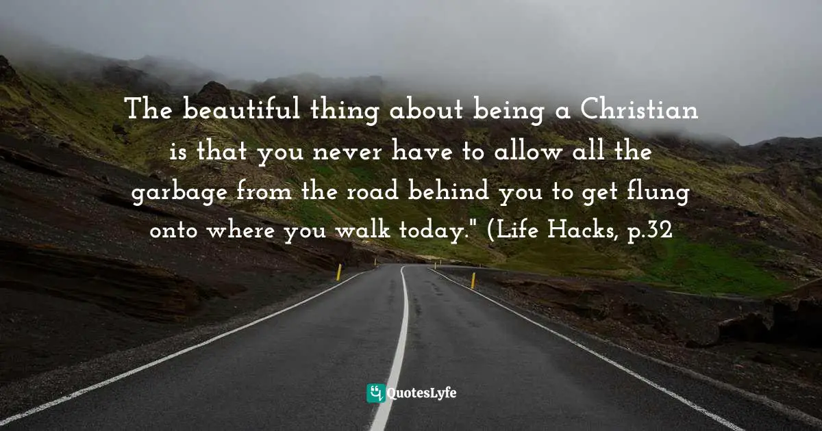 The beautiful thing about being a Christian is that you never have to allow all the garbage from the road behind you to get flung onto where you walk today." (Life Hacks, p.32
