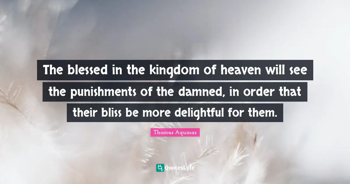 The blessed in the kingdom of heaven will see the punishments of the damned, in order that their bliss be more delightful for them.