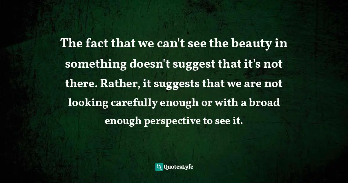 Richard Carlson, Don't Sweat The Small Stuff ... And It's All Small Stuff: Simple Ways To Keep The Little Things From Taking Over Your Life Quotes: "The fact that we can't see the beauty in something doesn't suggest that it's not there. Rather, it suggests that we are not looking carefully enough or with a broad enough perspective to see it."
