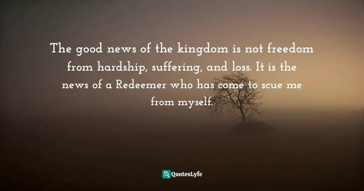 The good news of the kingdom is not freedom from hardship, suffering, and loss. It is the news of a Redeemer who has come to scue me from myself.