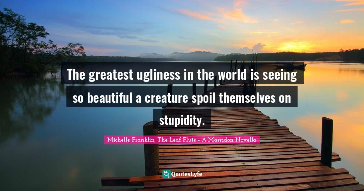 The greatest ugliness in the world is seeing so beautiful a creature spoil themselves on stupidity.