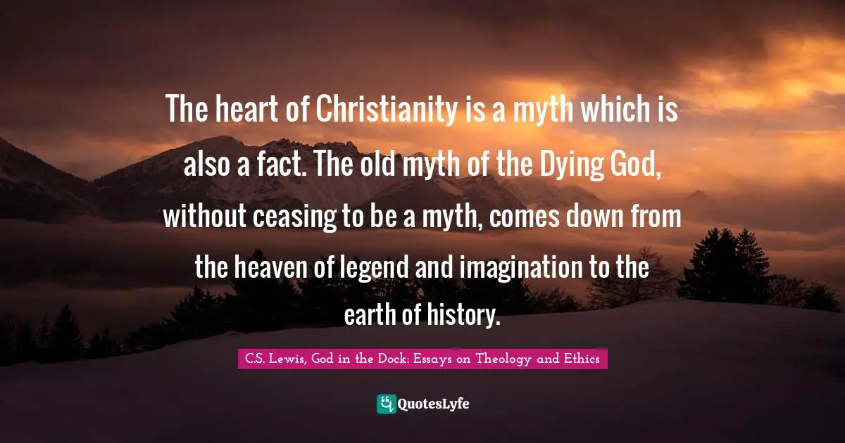 C.S. Lewis, God In The Dock: Essays On Theology And Ethics Quotes: "The heart of Christianity is a myth which is also a fact. The old myth of the Dying God, without ceasing to be a myth, comes down from the heaven of legend and imagination to the earth of history."