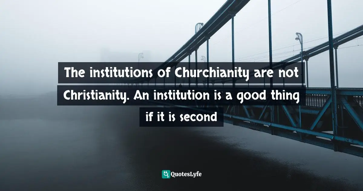 The institutions of Churchianity are not Christianity. An institution is a good thing if it is second