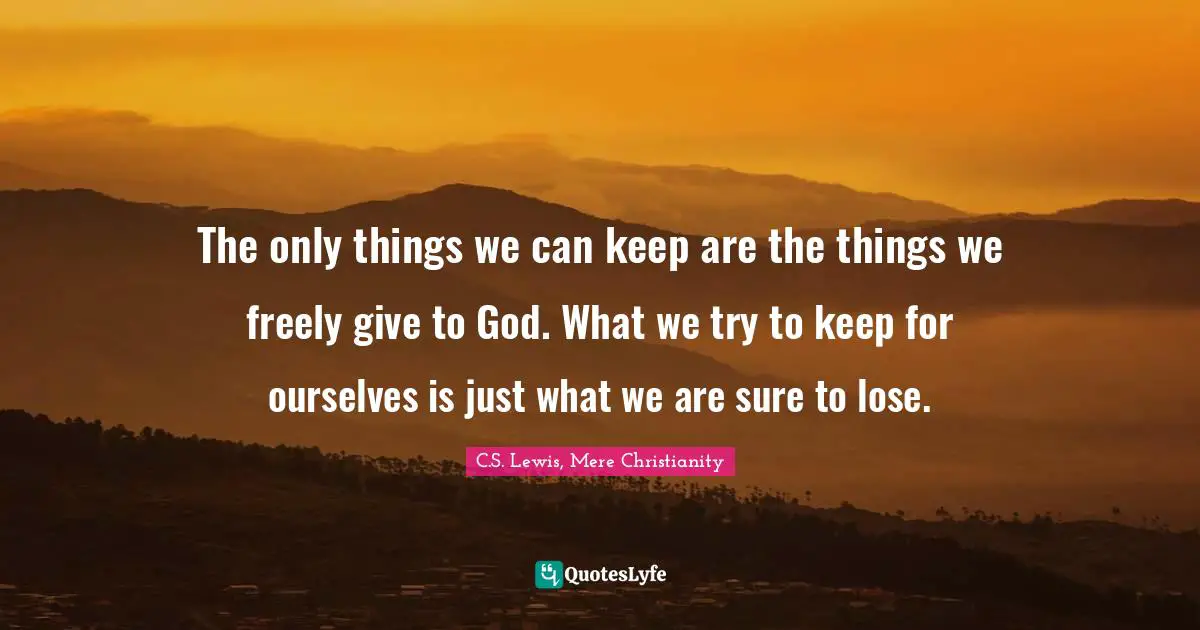 The only things we can keep are the things we freely give to God. What we try to keep for ourselves is just what we are sure to lose.