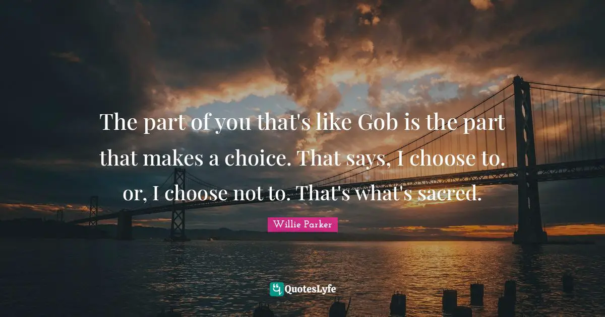 The part of you that's like Gob is the part that makes a choice. That says, I choose to. or, I choose not to. That's what's sacred.