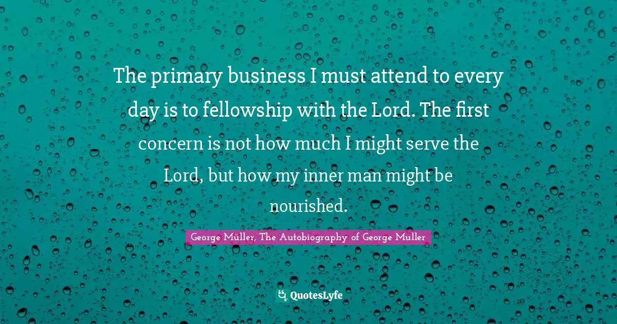 George Muller Quotes: "The primary business I must attend to every day is to fellowship with the Lord. The first concern is not how much I might serve the Lord, but how my inner man might be nourished."